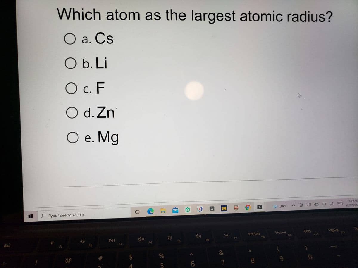 Which atom as the largest atomic radius?
O a. Cs
O b. Li
O c. F
O d. Zn
O e. Mg
11:04 PM
38°F
12/17/202
A
M
A
P Type here to search
PgUp
PrtScn
F8
Home
F9
End
F10
F7
DII
FS
F6
F4
F3
Esc
F1
F2
#
%24
8.
9.
7
