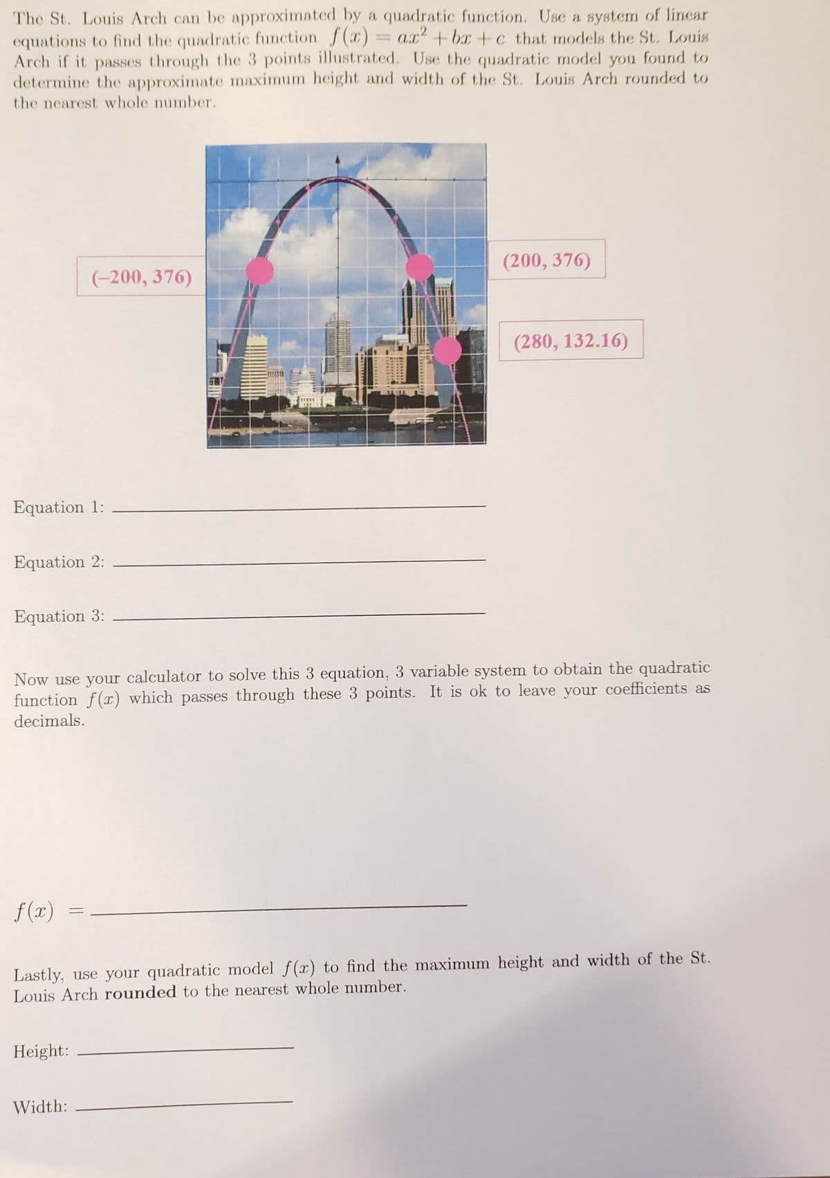 The St. Louis Arch can be approximated by a quadratic function. Use a system of linear
equations to find the quadratic function f(x)
Arch if it passes through the 3 points illustrated. Use the quadratic model you found to
determine the approximate maximum height and width of the St. Louis Arch rounded to
= ax+bx +c that models the St. Louis
%3D
the nearest whole number.
(200, 376)
(-200, 376)
(280, 132.16)
Equation 1:
Equation 2:
Equation 3:
Now use your calculator to solve this 3 equation, 3 variable system to obtain the quadratic
function f(x) which passes through these 3 points. It is ok to leave your coefficients as
decimals.
f (x)
%3D
Lastly, use your quadratic model f(x) to find the maximum height and width of the St.
Louis Arch rounded to the nearest whole number.
Height:
Width:
1OASDANONE

