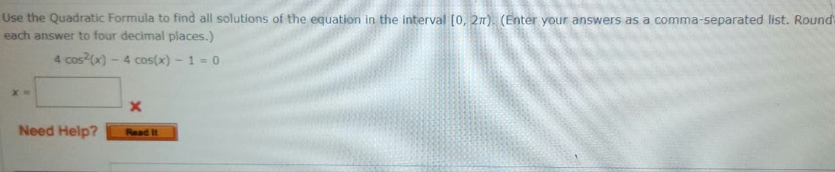 Use the Quadratic Formula to find all solutions of the equation in the interval [0, 2π). (Enter your answers as a comma-separated list. Round-
each answer to four decimal places.)
4 cos(x) - 4 cos(x) - 1 = 0
X=
Need Help?
X
Read It