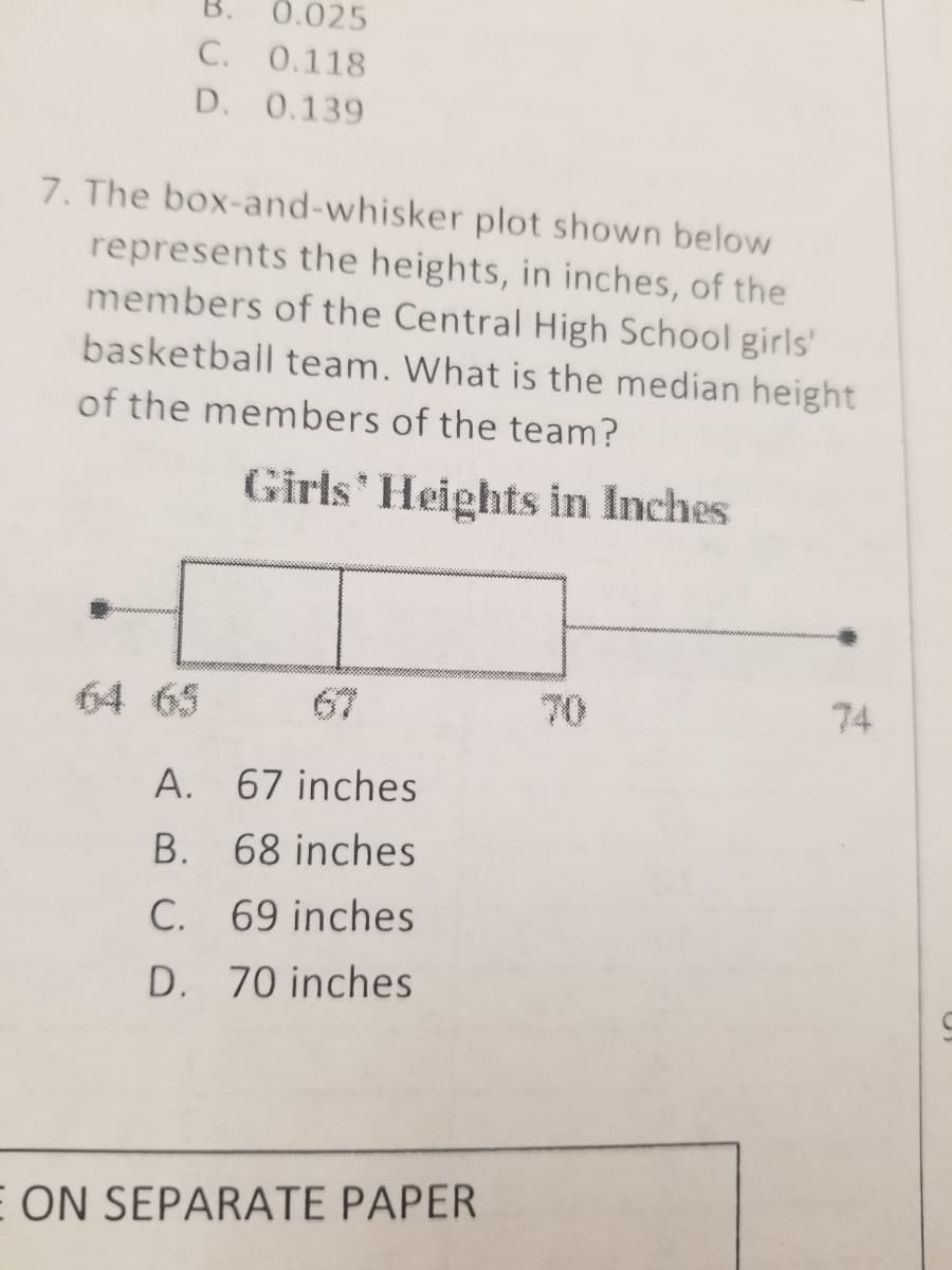B.
0.025
C. 0.118
D. 0.139
7. The box-and-whisker plot shown below
represents the heights, in inches, of the
members of the Central High School girls'
basketball team. What is the median height
of the members of the team?
Girls' Heights in Inches
64 65
67
70
74
A. 67 inches
B. 68 inches
C. 69 inches
D. 70 inches
E ON SEPARATE PAPER
