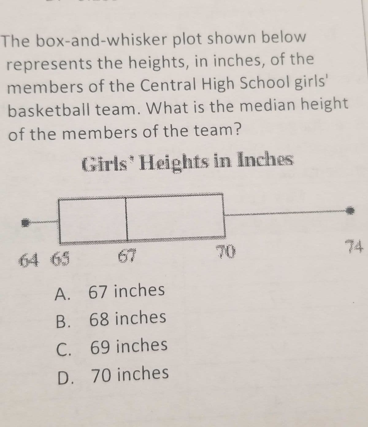 The box-and-whisker plot shown below
represents the heights, in inches, of the
members of the Central High School girls'
basketball team. What is the median height
of the members of the team?
Girls Heights in Inches
64 65
67
70
74
A. 67 inches
B. 68 inches
C. 69 inches
D. 70 inches
