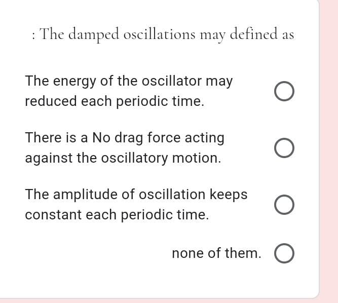 : The damped oscillations may defined as
The energy of the oscillator may
reduced each periodic time.
There is a No drag force acting
against the oscillatory motion.
The amplitude of oscillation keeps
constant each periodic time.
none of them. O
