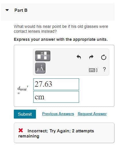 Part B
What would his near point be if his old glasses were
contact lenses instead?
Express your answer with the appropriate units.
HA
?
27.63
dncar
cm
Submit
Previous Answers Request Answer
X Incorrect; Try Again; 2 attempts
remaining
