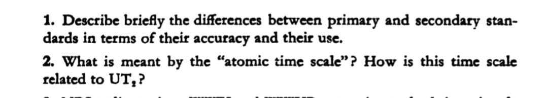 1. Describe briefly the differences between primary and secondary stan-
dards in terms of their accuracy and their use.
2. What is meant by the "atomic time scale"? How is this time scale
related to UT,?
