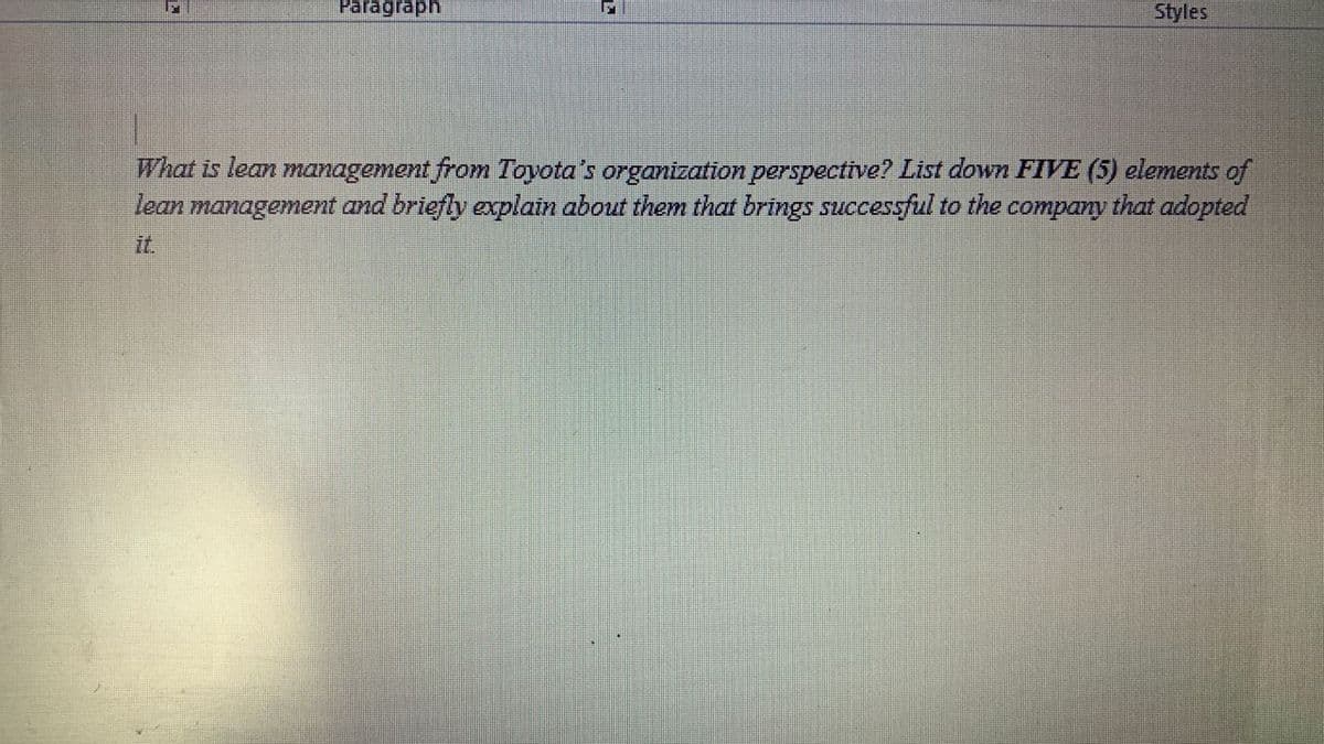 Paragraph
Styles
What is lean mamagement from Toyota's organization perspective? List down FIVE (5) elements of
lean management and briefly explain about them that brings successful to the
сompany
that adopted
it.
