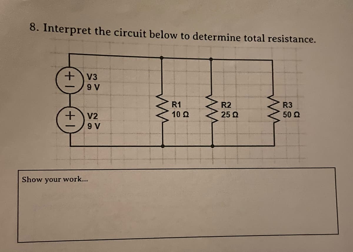 8. Interpret the circuit below to determine total resistance.
+ V3
+
Show your work...
9 V
V2
9 V
ww
R1
10 22
ww
R2
25 Ω
ww
R3
50 Q