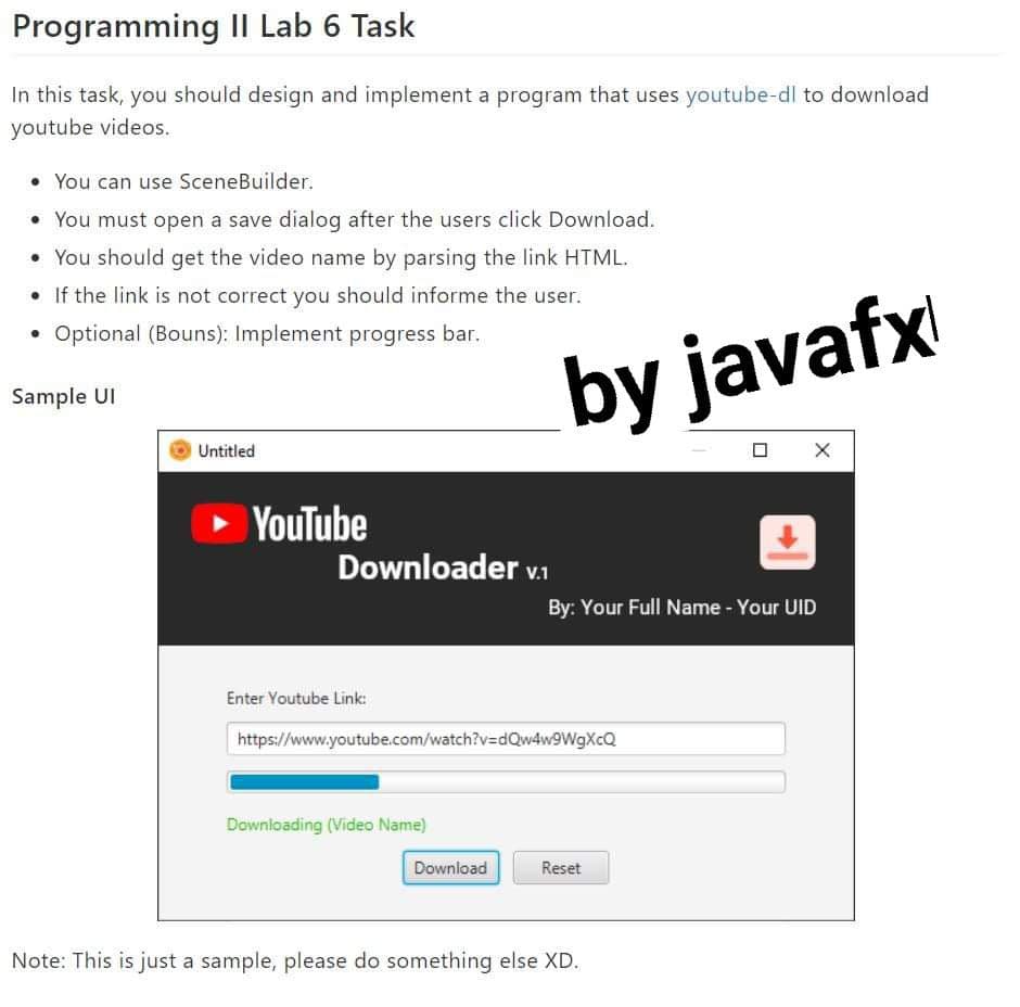 Programming II Lab 6 Task
In this task, you should design and implement a program that uses youtube-dl to download
youtube videos.
• You can use SceneBuilder.
• You must open a save dialog after the users click Download.
• You should get the video name by parsing the link HTML.
• If the link is not correct you should informe the user.
• Optional (Bouns): Implement progress bar.
by javafx
Sample UI
Untitled
O X
YouTube
Downloader v.1
By: Your Full Name - Your UID
Enter Youtube Link:
https://www.youtube.com/watch?v=dQw4w9WgXcQ
Downloading (Video Name)
Download
Reset
Note: This is just a sample, please do something else XD.
