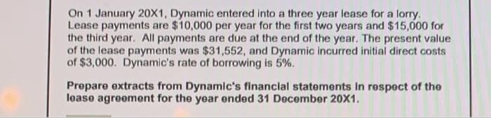 On 1 January 20X1, Dynamic entered into a three year lease for a lorry.
Lease payments are $10,000 per year for the first two years and $15,000 for
the third year. All payments are due at the end of the year. The present value
of the lease payments was $31,552, and Dynamic incurred initial direct costs
of $3,000. Dynamic's rate of borrowing is 5%.
Prepare extracts from Dynamic's financial statements in respect of the
lease agreement for the year ended 31 December 20X1.