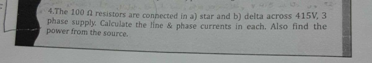 4.The 100 2 resistors are connected in a) star and b) delta across 415V, 3
phase supply. Calculate the líne & phase currents in each. Also find the
power from the source.
