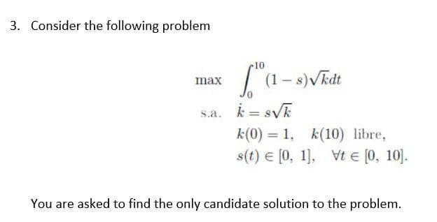 3. Consider the following problem
max
10.
(1-s) √kdt
s.a. k= s√k
k(0) 1, k(10) libre,
s(t) = [0, 1], Vt € [0, 10].
You are asked to find the only candidate solution to the problem.