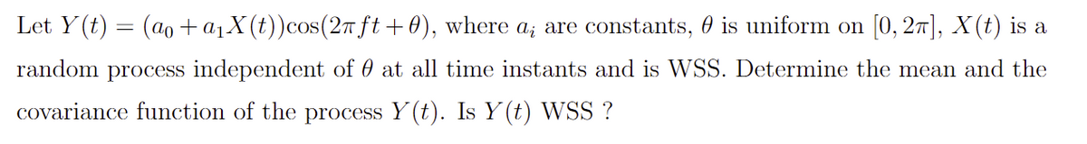 Let Y(t) = (ao + a₁X(t)) cos(2π ft+0), where a; are constants, is uniform on [0, 2π], X(t) is a
random process independent of at all time instants and is WSS. Determine the mean and the
covariance function of the process Y(t). Is Y(t) WSS ?