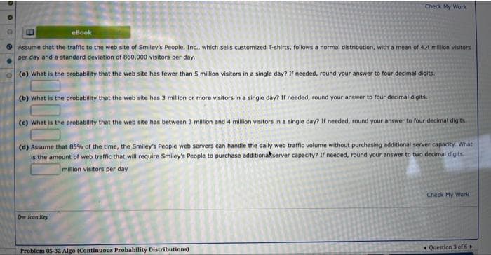 eBook
Assume that the traffic to the web site of Smiley's People, Inc., which sells customized T-shirts, follows a normal distribution, with a mean of 4.4 million visitors
per day and a standard deviation of 860,000 visitors per day.
(a) What is the probability that the web site has fewer than 5 million visitors in a single day? If needed, round your answer to four decimal digits.
Check My Work
(b) What is the probability that the web site has 3 million or more visitors in a single day? If needed, round your answer to four decimal digits.
(c) What is the probability that the web site has between 3 million and 4 million visitors in a single day? If needed, round your answer to four decimal digits.
(d) Assume that 85% of the time, the Smiley's People web servers can handle the daily web traffic volume without purchasing additional server capacity. What
is the amount of web traffic that will require Smiley's People to purchase additional server capacity? If needed, round your answer to two decimal digits.
million visitors per day
Icon Key
Problem 05-32 Algo (Continuous Probability Distributions)
Check My Work
Question 3 of 6