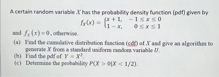 A certain random variable X has the probability density function (pdf) given by
(x + 1,
l1-x,
-1≤x≤0
0≤x≤1
fx(x) =
and fx (x)=0, otherwise.
(a) Find the cumulative distribution function (cdf) of X and give an algorithm to
generate X from a standard uniform random variable U.
Find the pdf of Y = X².
(b)
(c) Determine the probability P(X> 0|X < 1/2).