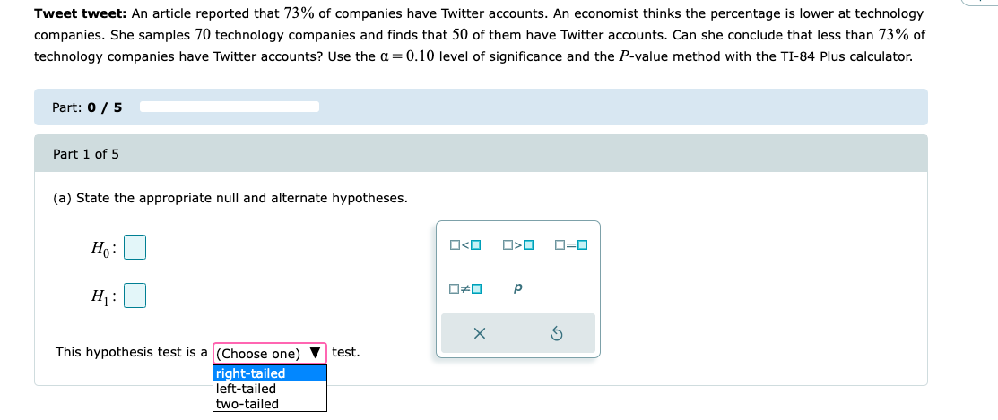 Tweet tweet: An article reported that 73% of companies have Twitter accounts. An economist thinks the percentage is lower at technology
companies. She samples 70 technology companies and finds that 50 of them have Twitter accounts. Can she conclude that less than 73% of
technology companies have Twitter accounts? Use the α = 0.10 level of significance and the P-value method with the TI-84 Plus calculator.
Part: 0 / 5
Part 1 of 5
(a) State the appropriate null and alternate hypotheses.
Ho:
H₁:
This hypothesis test is a (Choose one) test.
right-tailed
left-tailed
two-tailed
ロ<ロ
#0
X
□<口
Р
0=0