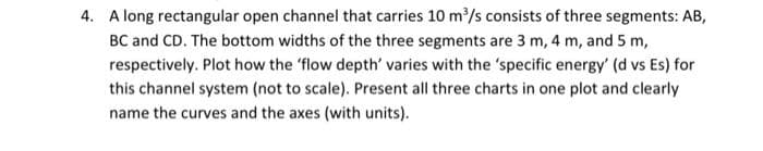 4. A long rectangular open channel that carries 10 m³/s consists of three segments: AB,
BC and CD. The bottom widths of the three segments are 3 m, 4 m, and 5 m,
respectively. Plot how the 'flow depth' varies with the 'specific energy' (d vs Es) for
this channel system (not to scale). Present all three charts in one plot and clearly
name the curves and the axes (with units).