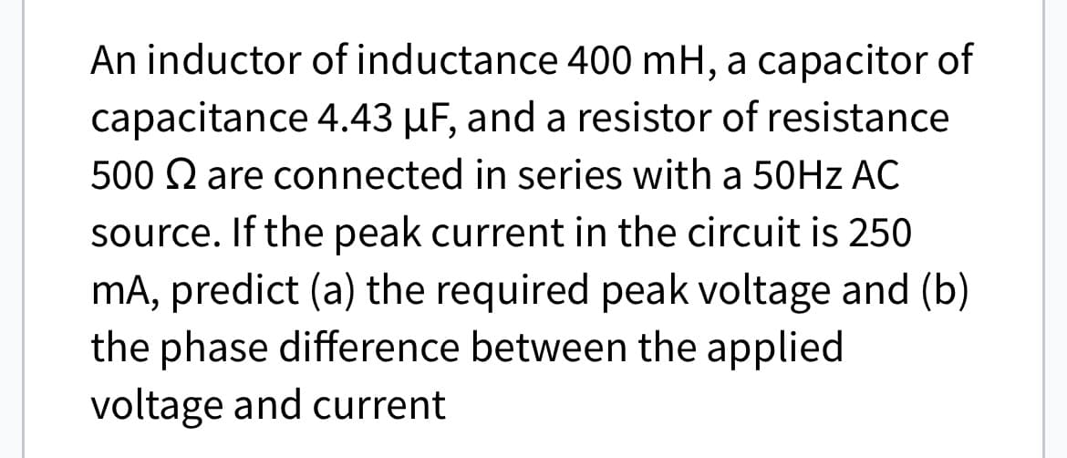 An inductor of inductance 400 mH, a capacitor of
capacitance 4.43 μµF, and a resistor of resistance
500 are connected in series with a 50Hz AC
source. If the peak current in the circuit is 250
mA, predict (a) the required peak voltage and (b)
the phase difference between the applied
voltage and current