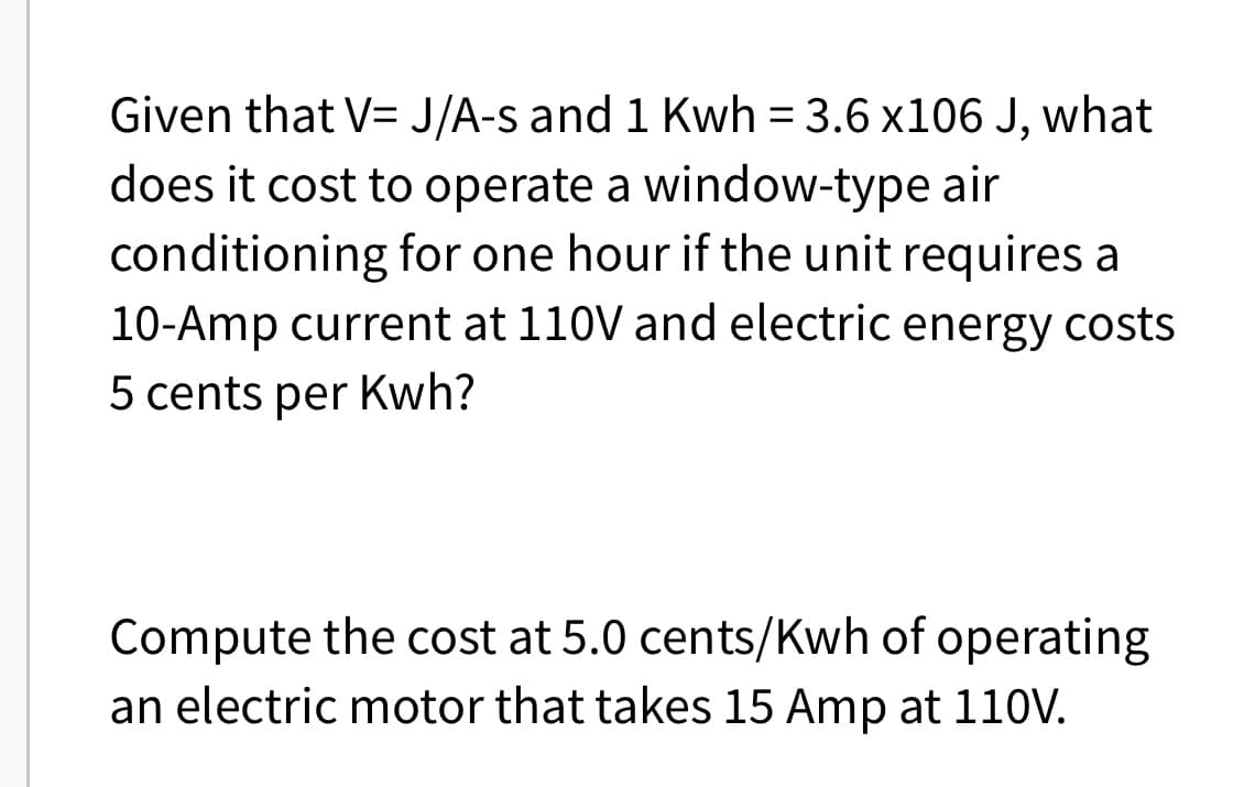 Given that V=J/A-s and 1 Kwh = 3.6 x106 J, what
does it cost to operate a window-type air
conditioning for one hour if the unit requires a
10-Amp current at 110V and electric energy costs
5 cents per Kwh?
Compute the cost at 5.0 cents/Kwh of operating
an electric motor that takes 15 Amp at 110V.