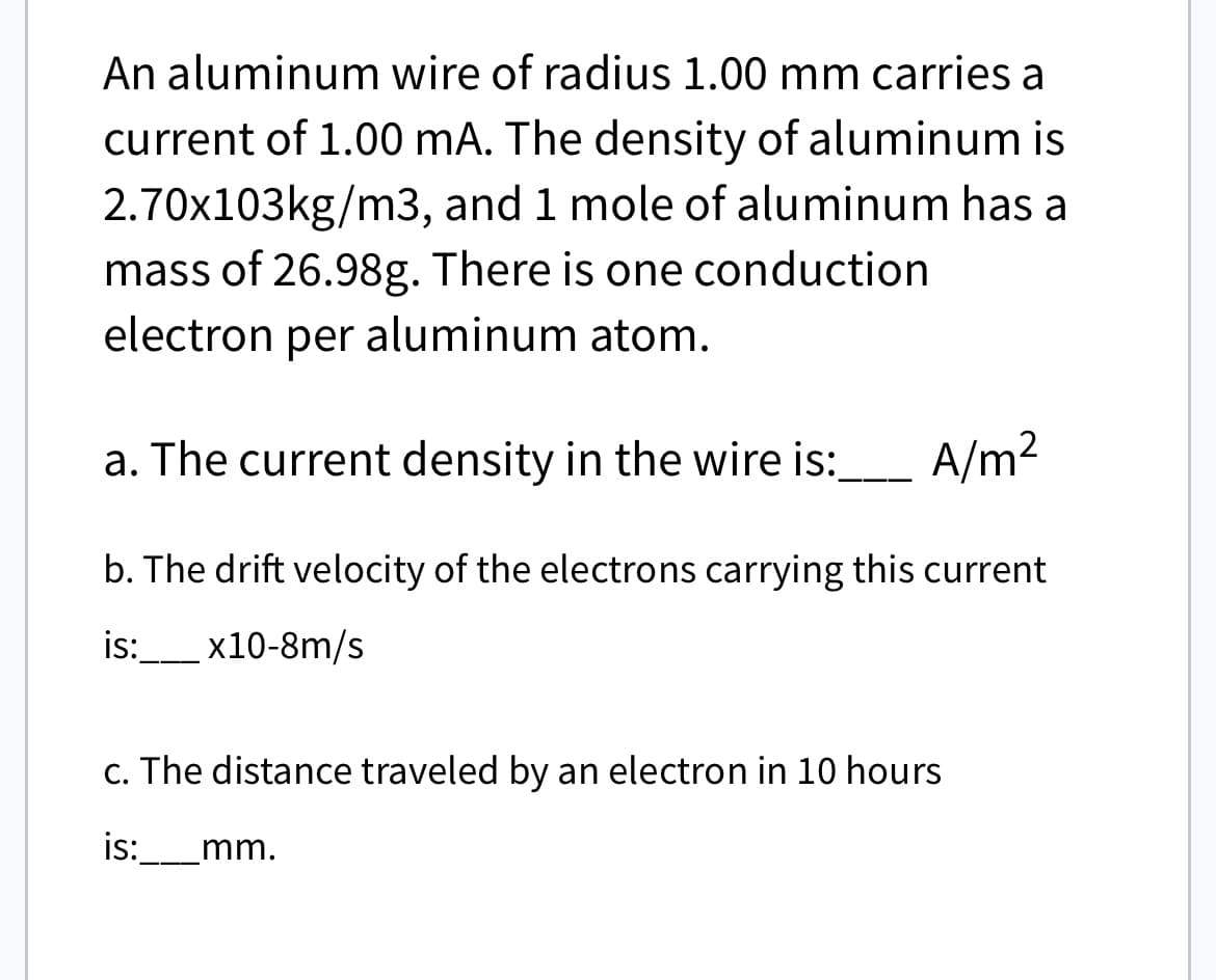 An aluminum wire of radius 1.00 mm carries a
current of 1.00 mA. The density of aluminum is
2.70x103kg/m3, and 1 mole of aluminum has a
mass of 26.98g. There is one conduction
electron per aluminum atom.
a. The current density in the wire is:
A/m²
b. The drift velocity of the electrons carrying this current
is:_____x10-8m/s
c. The distance traveled by an electron in 10 hours
is: mm.