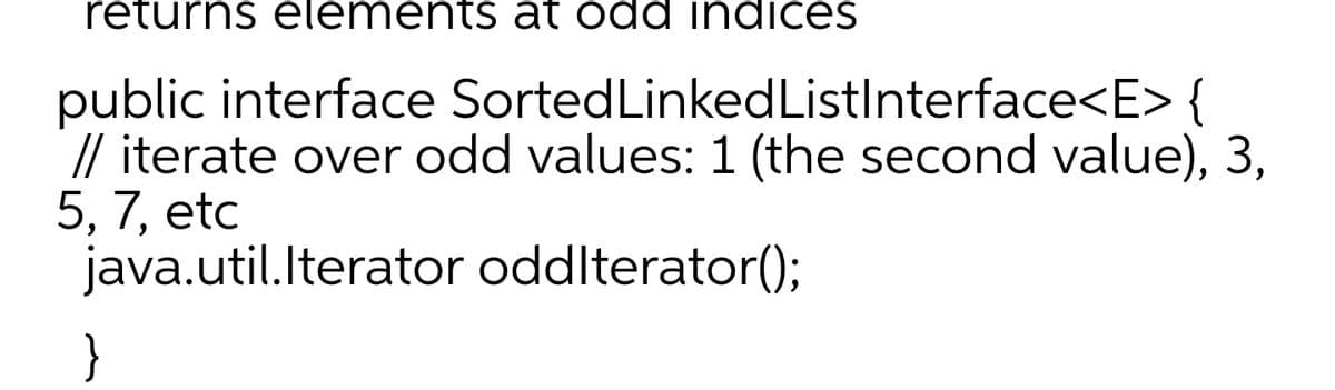 returns elements at odd indices
public interface Sorted Linked
ListInterface<E> {
// iterate over odd values: 1 (the second value), 3,
5, 7, etc
java.util.Iterator oddIterator();
}