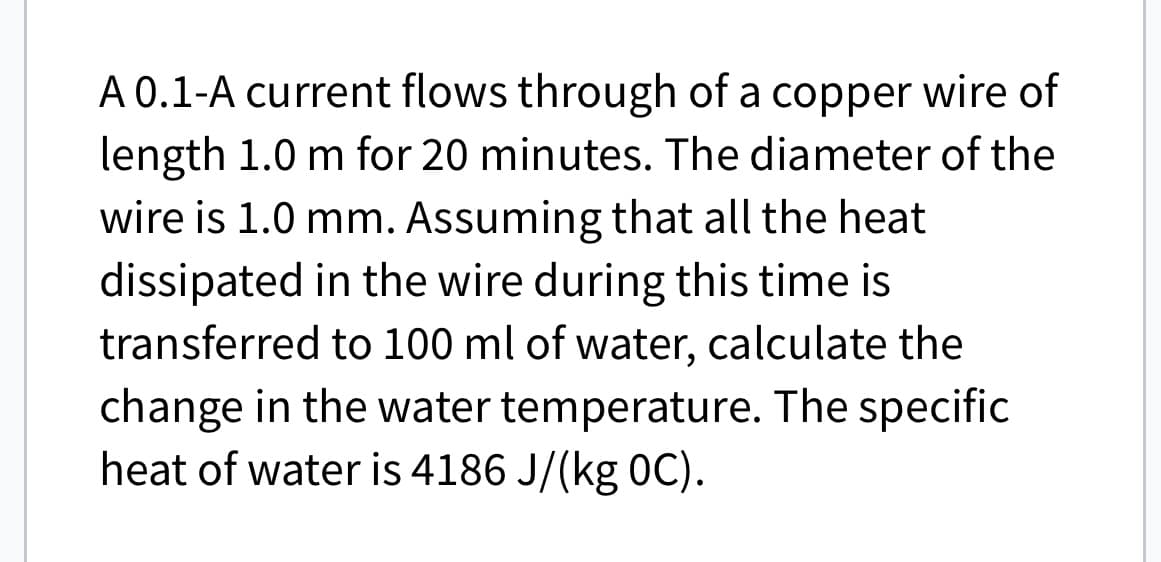 A 0.1-A current flows through of a copper wire of
length 1.0 m for 20 minutes. The diameter of the
wire is 1.0 mm. Assuming that all the heat
dissipated in the wire during this time is
transferred to 100 ml of water, calculate the
change in the water temperature. The specific
heat of water is 4186 J/(kg 0C).