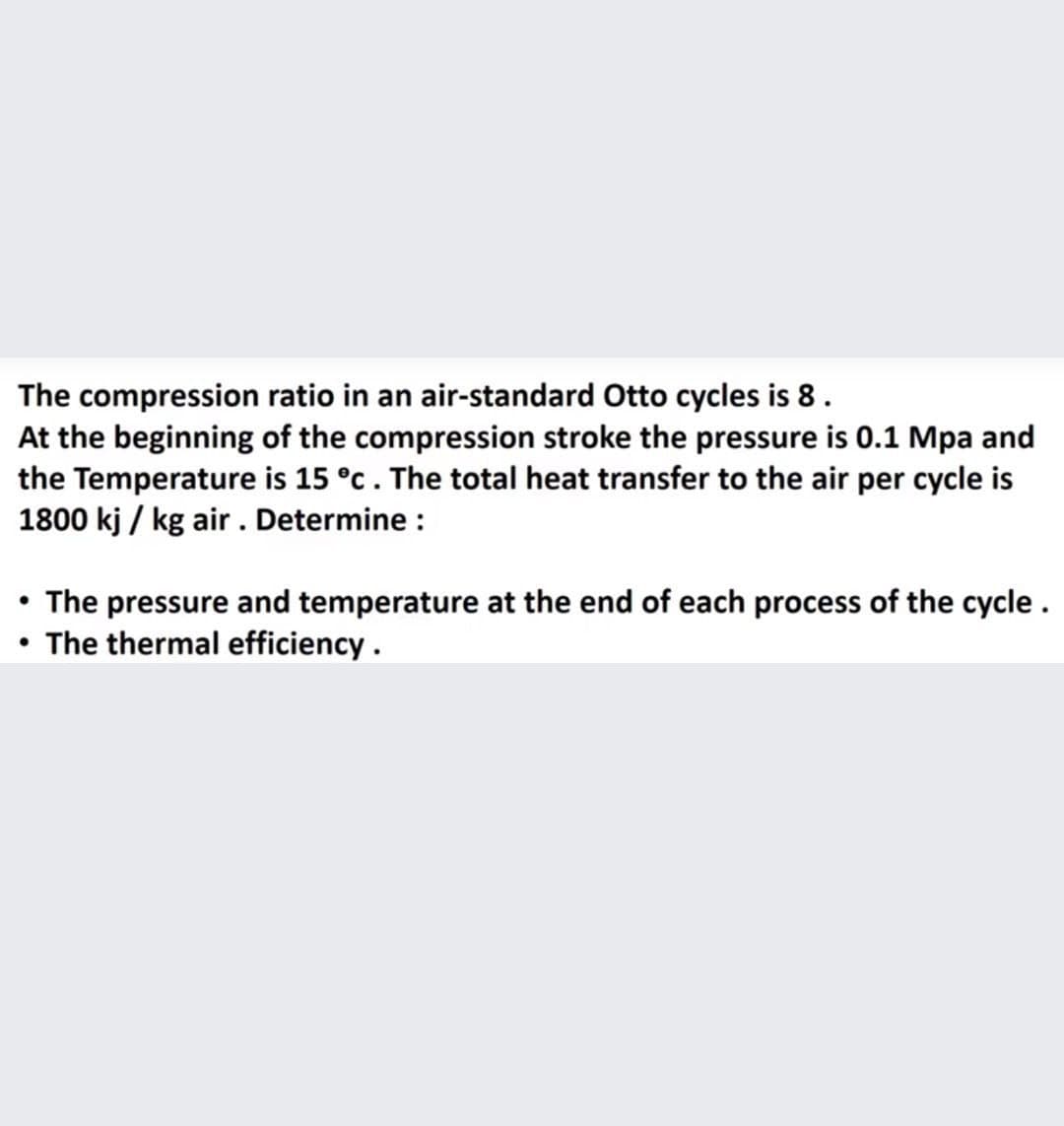 The compression ratio in an air-standard Otto cycles is 8.
At the beginning of the compression stroke the pressure is 0.1 Mpa and
the Temperature is 15 °c. The total heat transfer to the air per cycle is
1800 kj / kg air . Determine :
• The pressure and temperature at the end of each process of the cycle .
• The thermal efficiency.
