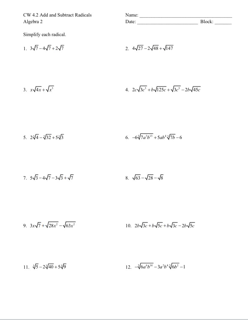 CW 4.2 Add and Subtract Radicals
Name:
Algebra 2
Date:
Block:
Simplify each radical.
1. 3/7-47+25
2. 4/27 -2/48 + V147
3. x/4x + V
4. 2c/3c" +b/125c+ V3c° – 2b\/45c
5. 2A -V32 + S5
6. -67a'b" +5ab*7b-6
7. 53-47-33 +V7
8. J63 - V28 - 8
9. 3x7+ /28x - J63x²
10. 2b3c +b/5c +b3c - 2b/5c
11. 5-240 +55
12. -V6a'b" – 3a’b*V6b² – 1
