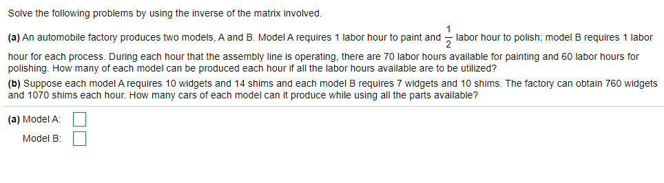 Solve the following problems by using the inverse of the matrix involved.
(a) An automobile factory produces two models, A and B. Model A requires 1 labor hour to paint and - labor hour to polish; model B requires 1 labor
hour for each process. During each hour that the assembly line is operating, there are 70 labor hours available for painting and 60 labor hours for
polishing. How many of each model can be produced each hour if all the labor hours available are to be utilized?
(b) Suppose each model A requires 10 widgets and 14 shims and each model B requires 7 widgets and 10 shims. The factory can obtain 760 widgets
and 1070 shims each hour. How many cars of each model can it produce while using all the parts available?
(a) Model A:
Model B:
