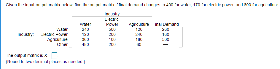 Given the input-output matrix below, find the output matrix if final demand changes to 400 for water, 170 for electric power, and 600 for agriculture.
Industry
Electric
Agriculture Final Demand
260
160
Water
Power
Water
240
500
120
200
100
Industry:
Electric Power
120
240
Agriculture
360
180
500
Other
480
200
60
The output matrix is X=
(Round to two decimal places as needed.)
