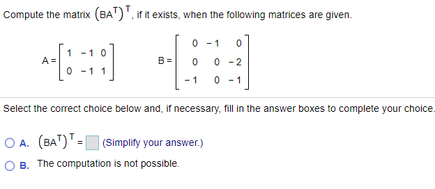 Compute the matrix (BA')', if it exists, when the following matrices are given.
0 - 1
1
A%3D
0 - 1 1
-1 0
B =
0 -2
- 1
- 1
Select the correct choice below and, if necessary, fill in the answer boxes to complete your choice.
O A. (BA")' = (Simplify your answer.)
O B. The computation is not possible.
