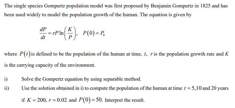 The single species Gompertz population model was first proposed by Benjamin Gompertz in 1825 and has
been used widely to model the population growth of the human. The equation is given by
K
= rP ln|
P
dP
P(0) = P,
dt
where P(t)is defined to be the population of the human at time, t, ris the population growth rate and K
is the carrying capacity of the environment.
i)
Solve the Gompertz equation by using separable method.
ii)
Use the solution obtained in i) to compute the population of the human at time t = 5,10 and 20 years
if K = 200, r= 0.02 and P(0)=50. Interpret the result.
