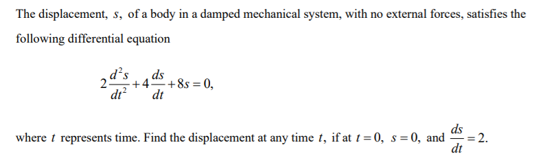 The displacement, s, of a body in a damped mechanical system, with no external forces, satisfies the
following differential equation
d's
ds
25
+4 +8s = 0,
dt?
dt
ds
= 2.
where t represents time. Find the displacement at any time t, if at t = 0, s = 0, and
dt
