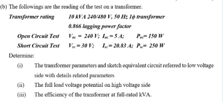 (b) The followings are the reading of the test on a transformer.
Transformer rating
10 kVA 240/480 V, 50 Hz 1ø transformer
0.866 lagging power factor
Ореen Circui Test
Voc = 240 V; Ioc=5 A;
Po=150 W
Short Circuit Test Vs= 30 V;
Isc= 20.83 A; Ps= 250 W
Determine:
(i)
The transformer parameters and sketch equivalent circuit referred to low voltage
side with details related parameters
(ii)
The full load voltage potential on high voltage side
(iii)
The efficiency of the transformer at full-rated kVA.
