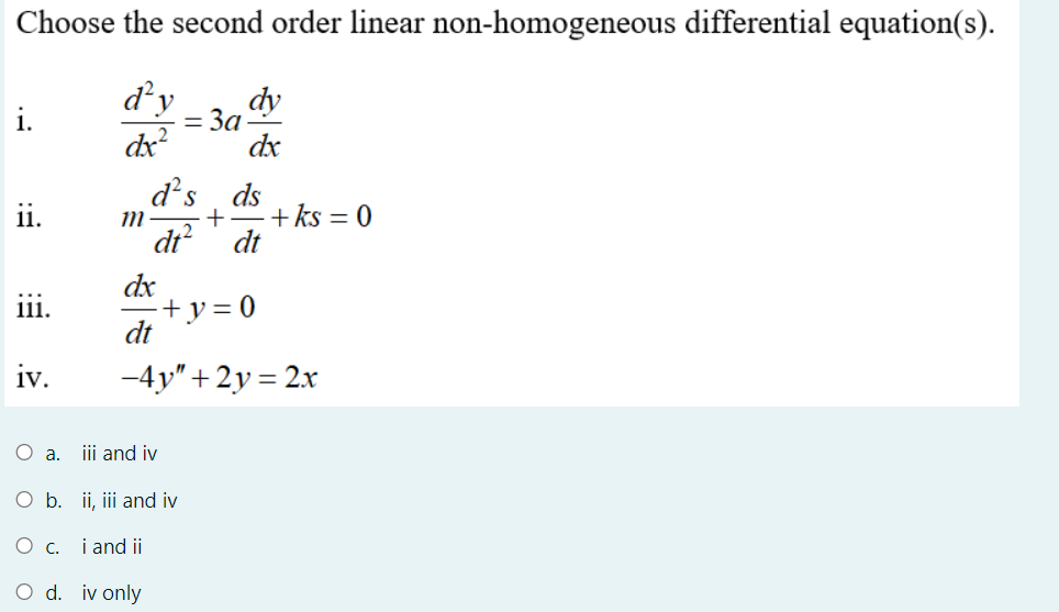 Choose the second order linear non-homogeneous differential equation(s).
d²y
= 3a
dy
i.
dx?
dx
d's
ds
+ ks = 0
dt
ii.
%3D
dt?
dx
+y=0
dt
iii.
iv.
-4y"+2y = 2x
O .
iii and iv
O b. ii, iii and iv
O c. i and ii
O d. iv only
