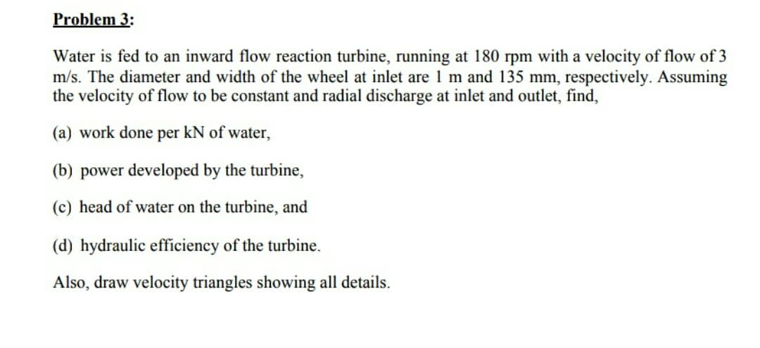 Problem 3:
Water is fed to an inward flow reaction turbine, running at 180 rpm with a velocity of flow of 3
m/s. The diameter and width of the wheel at inlet are 1 m and 135 mm, respectively. Assuming
the velocity of flow to be constant and radial discharge at inlet and outlet, find,
(a) work done per kN of water,
(b) power developed by the turbine,
(c) head of water on the turbine, and
(d) hydraulic efficiency of the turbine.
Also, draw velocity triangles showing all details.

