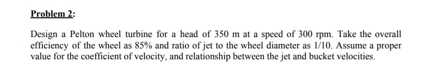 Problem 2:
Design a Pelton wheel turbine for a head of 350 m at a speed of 300 rpm. Take the overall
efficiency of the wheel as 85% and ratio of jet to the wheel diameter as 1/10. Assume a proper
value for the coefficient of velocity, and relationship between the jet and bucket velocities.
