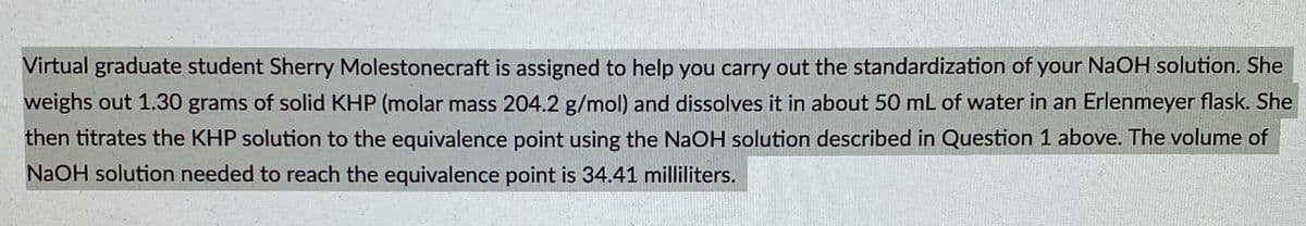 Virtual graduate student Sherry Molestonecraft is assigned to help you carry out the standardization of your NaOH solution. She
weighs out 1.30 grams of solid KHP (molar mass 204.2 g/mol) and dissolves it in about 50 mL of water in an Erlenmeyer flask. She
then titrates the KHP solution to the equivalence point using the NaOH solution described in Question 1 above. The volume of
NaOH solution needed to reach the equivalence point is 34.41 milliliters.
