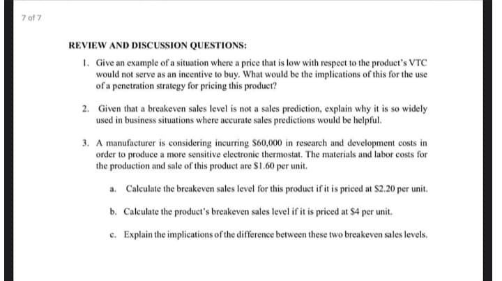 3. A manufacturer is considering incurring S60,000 in research and development costs in
order to produce a more sensitive electronic thermostat. The materials and labor costs for
the production and sale of this product are $1.60 per unit.
a. Caleulate the breakeven sales level for this product if it is priced at $2.20 per unit.
b. Calculate the product's breakeven sales level if it is priced at $4 per unit.
c. Explain the implications of the difference between these two breakeven sales levels.
