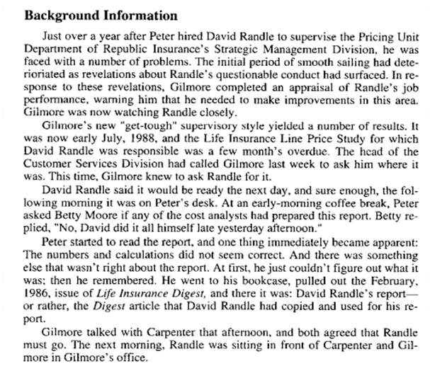 Background Information
Just over a year after Peter hired David Randle to supervise the Pricing Unit
Department of Republic Insurance's Strategic Management Division, he was
faced with a number of problems. The initial period of smooth sailing had dete-
rioriated as revelations about Randle's questionable conduct had surfaced. In re-
sponse to these revelations, Gilmore completed an appraisal of Randle's job
performance, warning him that he needed to make improvements in this area.
Gilmore was now watching Randle closely.
Gilmore's new "get-tough" supervisory style yielded a number of results. It
was now early July, 1988, and the Life Insurance Line Price Study for which
David Randle was responsible was a few month's overdue. The head of the
Customer Services Division had called Gilmore last week to ask him where it
was. This time, Gilmore knew to ask Randle for it.
David Randle said it would be ready the next day, and sure enough, the fol-
lowing morning it was on Peter's desk. At an early-moming coffee break, Peter
asked Betty Moore if any of the cost analysts had prepared this report. Betty re-
plied, "No, David did it all himself late yesterday afternoon."
Peter started to read the report, and one thing immediately became apparent:
The numbers and calculations did not seem correct. And there was something
else that wasn't right about the report. At first, he just couldn't figure out what it
was; then he remembered. He went to his bookcase, pulled out the February,
1986, issue of Life Insurance Digest, and there it was: David Randle's report-
or rather, the Digest article that David Randle had copied and used for his re-
port.
Gilmore talked with Carpenter that afternoon, and both agreed that Randle
must go. The next morning, Randle was sitting in front of Carpenter and Gil-
more in Gilmore's office.
