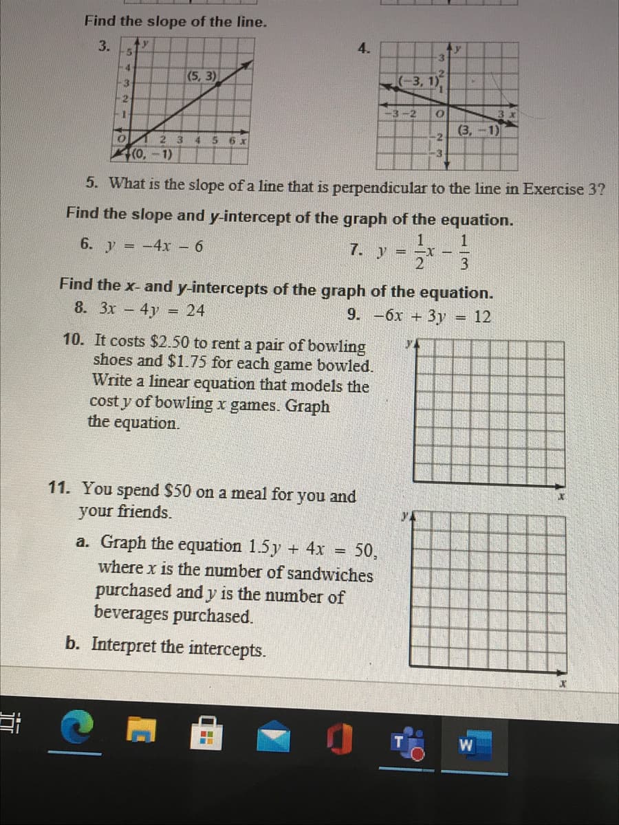 Find the slope of the line.
3.
4.
-4
(5, 3)
(-3, 1)
-3
2
-3-2
(3,-1)
-2
2 3
4 5
6 x
(0,-1)
5. What is the slope of a line that is perpendicular to the line in Exercise 3?
Find the slope and y-intercept of the graph of the equation.
6. y = -4xr 6
1
7. y
Find the x- and y-intercepts of the graph of the equation.
8. 3x 4y
24
9. —бх —
+3y
12
10. It costs $2.50 to rent a pair of bowling
shoes and $1.75 for each game bowled.
Write a linear equation that models the
cost y of bowling x games. Graph
the equation.
11. You spend $50 on a meal for you and
your friends.
a. Graph the equation 1.5y + 4x
50,
%3|
where x is the number of sandwiches
purchased and y is the number of
beverages purchased.
b. Interpret the intercepts.
