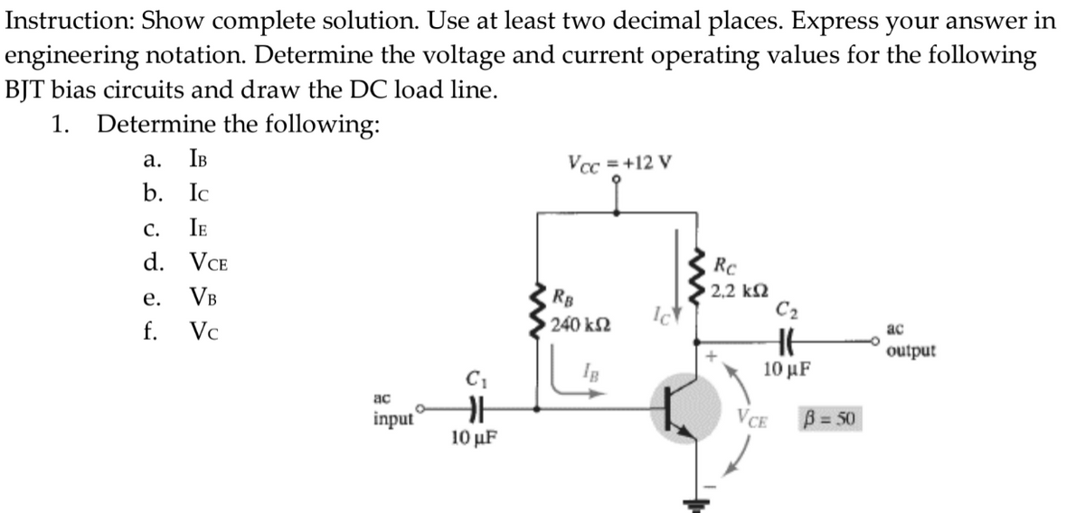 Instruction: Show complete solution. Use at least two decimal places. Express your answer in
engineering notation. Determine the voltage and current operating values for the following
BJT bias circuits and draw the DC load line.
1.
Determine the following:
a. IB
Vcc = +12 V
b. Ic
C. IE
d. VCE
e.
VB
f.
Vc
ac
output
ac
input
C₁
F
10 μF
RB
240 ΚΩ
Ic
Rc
2,2 ΚΩ
C₂
HE
10 μF
VCE
B = 50