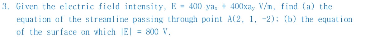 3. Given the electric field intensity, E = 400 yax + 400xay V/m, find (a) the
equation of the streamline passing through point A(2, 1, -2); (b) the equation
of the surface on which |E| = 800 V.