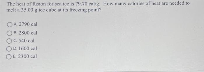 The heat of fusion for sea ice is 79.70 cal/g. How many calories of heat are needed to
melt a 35.00 g ice cube at its freezing point?
O A. 2790 cal
O B. 2800 cal
OC. 540 cal
D. 1600 cal
O E. 2300 cal
