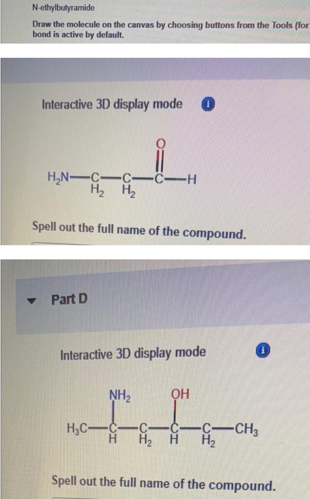N-ethylbutyramide
Draw the molecule on the canvas by choosing buttons from the Tools (for
bond is active by default.
Interactive 3D display mode
H,N-C-C-C-H
H2 H2
Spell out the full name of the compound.
Part D
Interactive 3D display mode
NH2
H;C-C-
C-C
H.
H2
C-CH3
H2
Spell out the full name of the compound.
