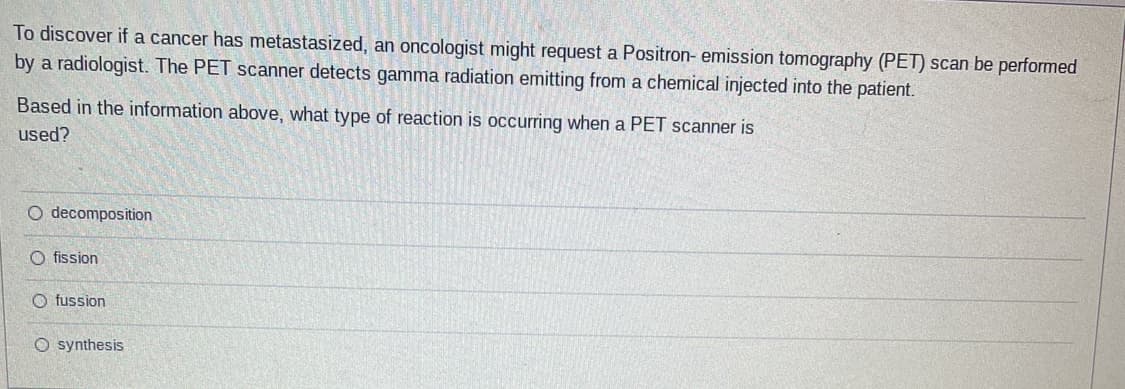 To discover if a cancer has metastasized, an oncologist might request a Positron- emission tomography (PET) scan be performed
by a radiologist. The PET scanner detects gamma radiation emitting from a chemical injected into the patient.
Based in the information above, what type of reaction is occurring when a PET scanner is
used?
O decomposition
O fission
O fussion
O synthesis
