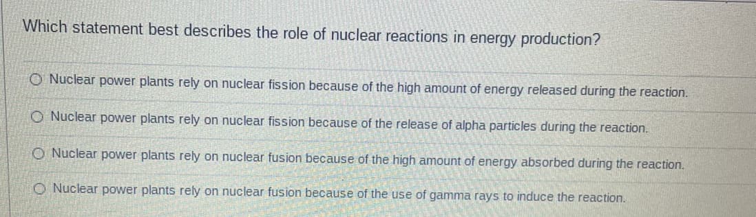 Which statement best describes the role of nuclear reactions in energy production?
O Nuclear power plants rely on nuclear fission because of the high amount of energy released during the reaction.
O Nuclear power plants rely on nuclear fission because of the release of alpha particles during the reaction.
O Nuclear power plants rely on nuclear fusion because of the high amount of energy absorbed during the reaction.
O Nuclear power plants rely on nuclear fusion because of the use of gamma rays to induce the reaction.
