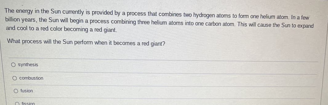 The energy in the Sun currently is provided by a process that combines two hydrogen atoms to form one helium atom. In a few
billion years, the Sun will begin a process combining three helium atoms into one carbon atom. This will cause the Sun to expand
and cool to a red color becoming a red giant.
What process will the Sun perform when it becomes a red giant?
O synthesis
O combustion
O fusion
O fission
