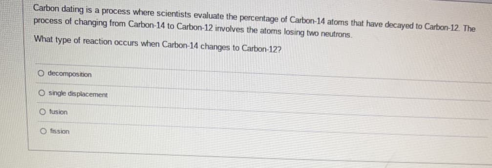 Carbon dating is a process where scientists evaluate the percentage of Carbon-14 atoms that have decayed to Carbon-12. The
process of changing from Carbon-14 to Carbon-12 involves the atoms losing two neutrons.
What type of reaction occurs when Carbon-14 changes to Carbon-12?
O decomposition
O single displacement
O fusion
O fission
