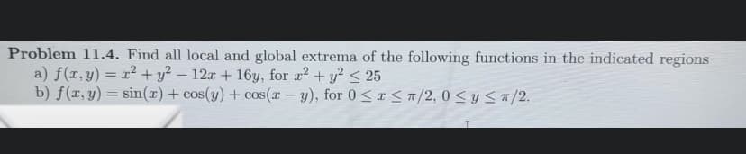 Problem 11.4. Find all local and global extrema of the following functions in the indicated regions
a) f(x, y) = x² + y2 - 12x + 16y, for r² + y² ≤ 25
b) f(x, y) = sin(x) + cos(y) + cos(x - y), for 0≤x≤ π/2,0 ≤ y ≤ π/2.