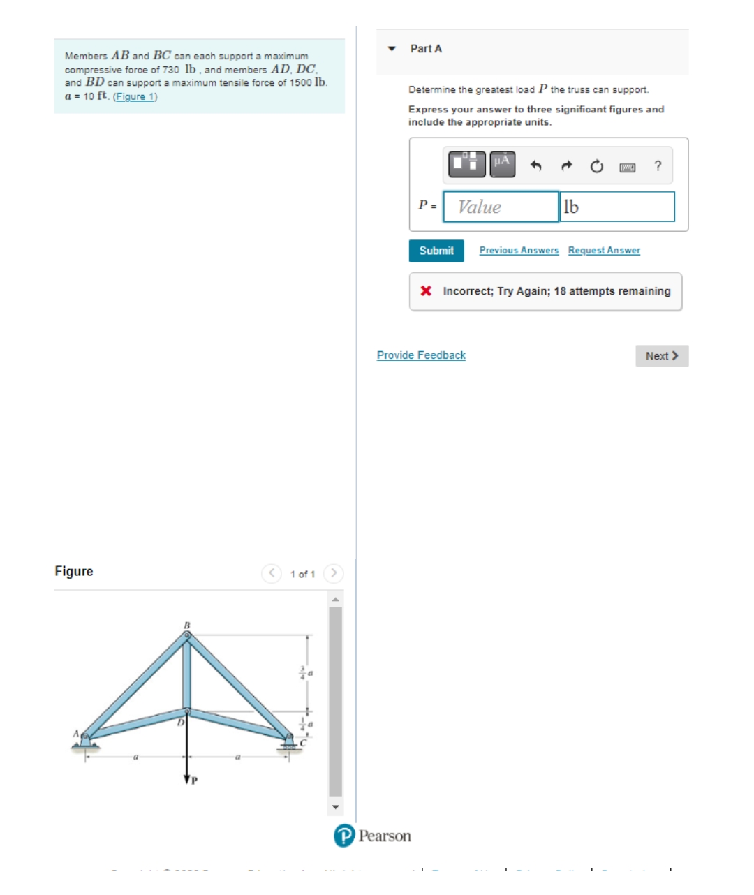Members AB and BC can each support a maximum
compressive force of 730 lb, and members AD, DC.
and BD can support a maximum tensile force of 1500 lb.
a = 10 ft. (Figure 1)
Figure
1 of 1
Part A
Determine the greatest load P the truss can support.
Express your answer to three significant figures and
include the appropriate units.
μA
?
P=
Value
lb
Submit Previous Answers Request Answer
X Incorrect; Try Again; 18 attempts remaining
Next >
Provide Feedback
P Pearson