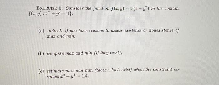 EXERCISE 5. Consider the function f(x, y) = x(1- y²) in the domain
{(x, y): x² + y² = 1}.
(a) Indicate if you have reasons to assess existence or nonexistence of
max and min;
(b) compute max and min (if they exist);
(c) estimate max and min (those which exist) when the constraint be-
comes x² + y² = 1.4.